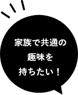 家族で共通の趣味を持ちたい！